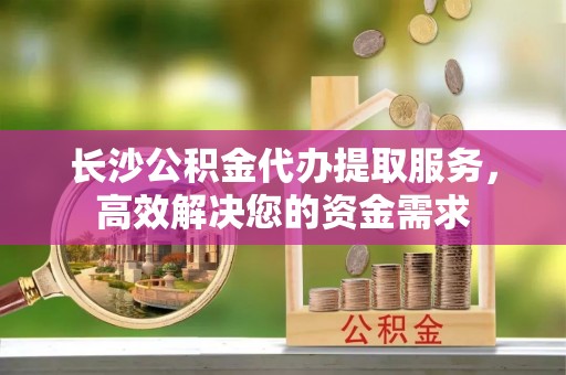 普陀长沙公积金代办提取服务，高效解决您的资金需求