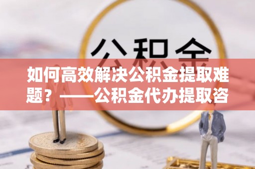 普陀如何高效解决公积金提取难题？——公积金代办提取咨询服务指南