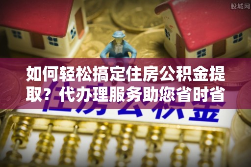普陀如何轻松搞定住房公积金提取？代办理服务助您省时省力