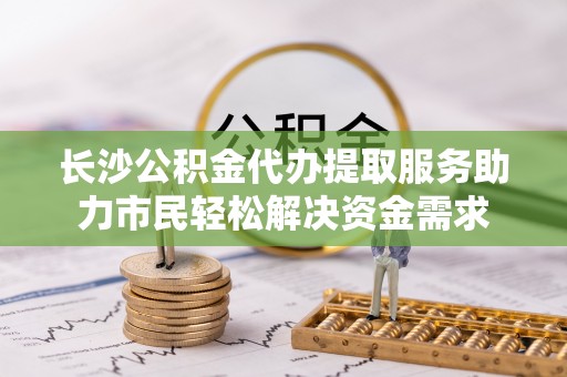 普陀长沙公积金代办提取服务助力市民轻松解决资金需求