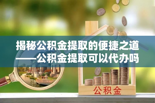 普陀揭秘公积金提取的便捷之道——公积金提取可以代办吗？