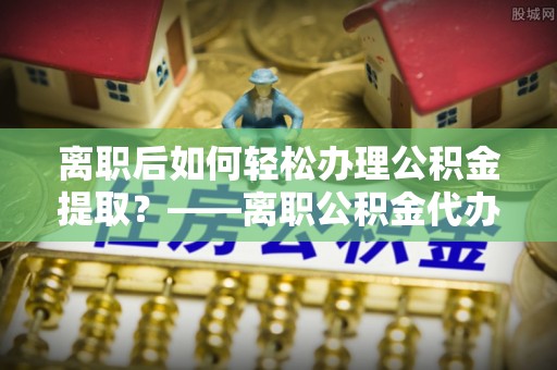 普陀离职后如何轻松办理公积金提取？——离职公积金代办提取服务详解