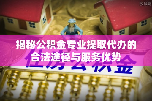 普陀揭秘公积金专业提取代办的合法途径与服务优势