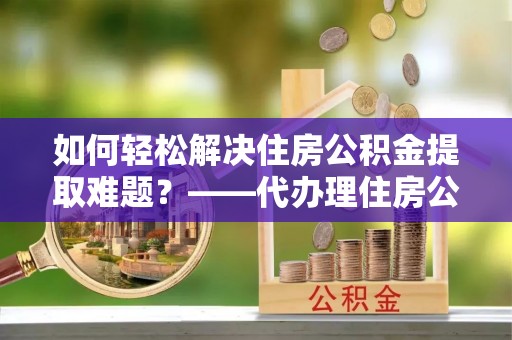 普陀如何轻松解决住房公积金提取难题？——代办理住房公积金提取服务解析