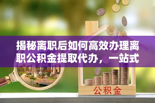 普陀揭秘离职后如何高效办理离职公积金提取代办，一站式服务全解析