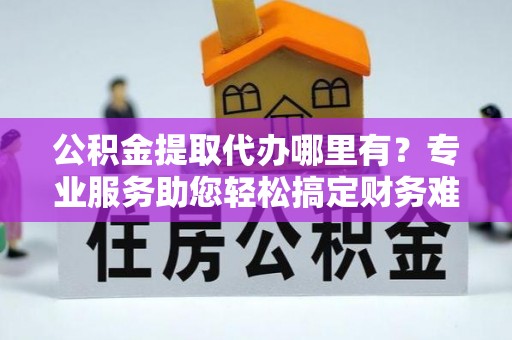 普陀公积金提取代办哪里有？专业服务助您轻松搞定财务难题