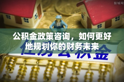 普陀公积金政策咨询，如何更好地规划你的财务未来
