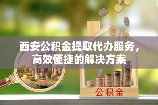 普陀西安公积金提取代办服务，高效便捷的解决方案