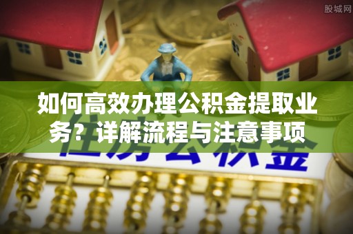 普陀如何高效办理公积金提取业务？详解流程与注意事项