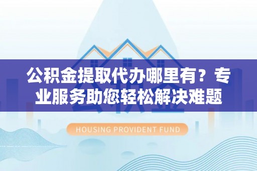 普陀公积金提取代办哪里有？专业服务助您轻松解决难题