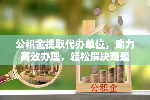 普陀公积金提取代办单位，助力高效办理，轻松解决难题