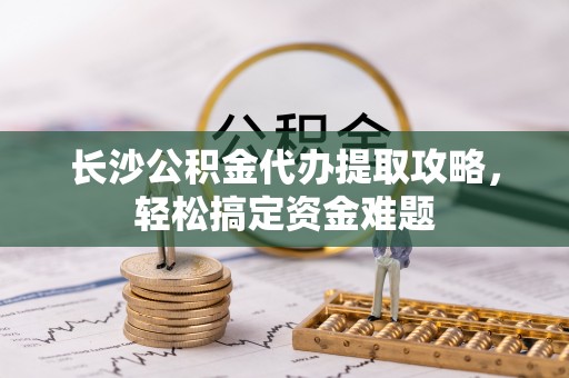 普陀长沙公积金代办提取攻略，轻松搞定资金难题