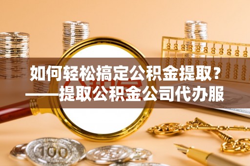 普陀如何轻松搞定公积金提取？——提取公积金公司代办服务全解析