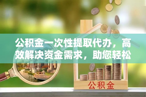 普陀公积金一次性提取代办，高效解决资金需求，助您轻松应对生活难题