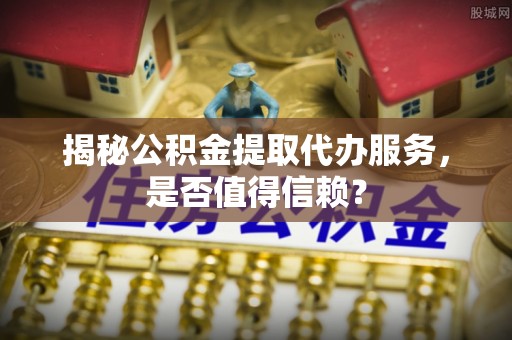 普陀揭秘公积金提取代办服务，是否值得信赖？
