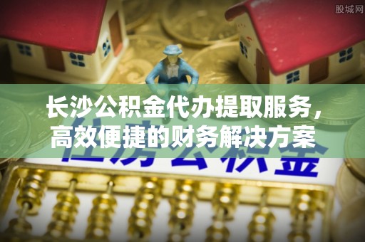 普陀长沙公积金代办提取服务，高效便捷的财务解决方案