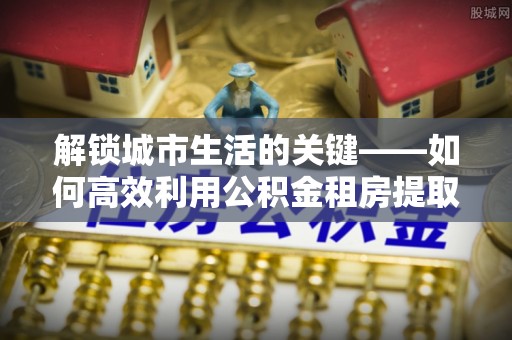普陀解锁城市生活的关键——如何高效利用公积金租房提取实现居住自由