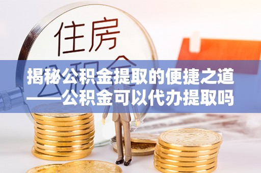 普陀揭秘公积金提取的便捷之道——公积金可以代办提取吗？