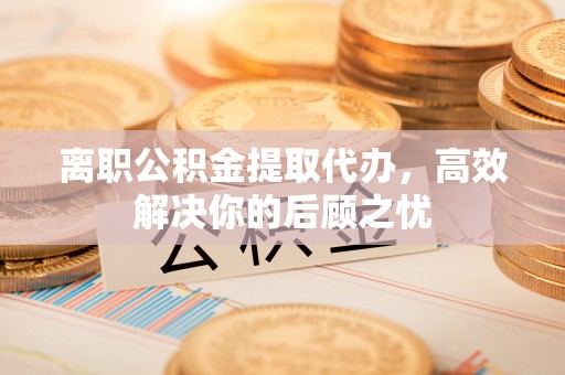 普陀离职公积金提取代办，高效解决你的后顾之忧