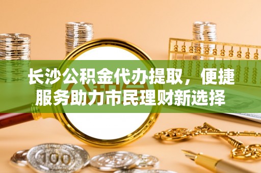 普陀长沙公积金代办提取，便捷服务助力市民理财新选择
