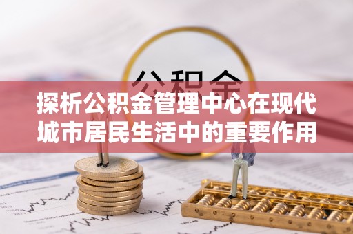 普陀探析公积金管理中心在现代城市居民生活中的重要作用