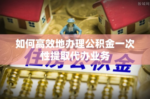 普陀如何高效地办理公积金一次性提取代办业务