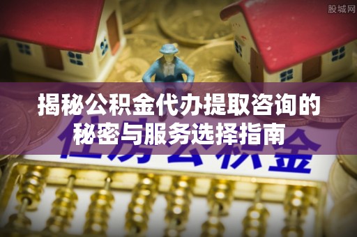普陀揭秘公积金代办提取咨询的秘密与服务选择指南