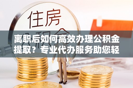 普陀离职后如何高效办理公积金提取？专业代办服务助您轻松搞定