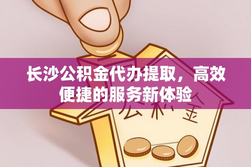 普陀长沙公积金代办提取，高效便捷的服务新体验