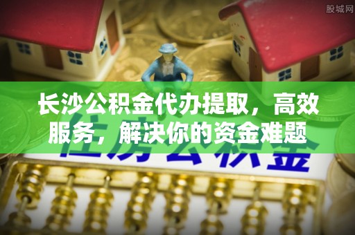 普陀长沙公积金代办提取，高效服务，解决你的资金难题