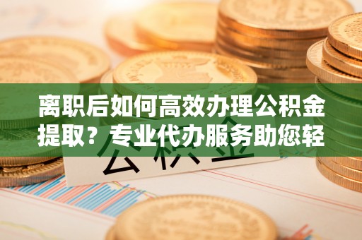 普陀离职后如何高效办理公积金提取？专业代办服务助您轻松搞定
