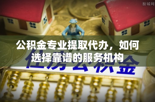 普陀公积金专业提取代办，如何选择靠谱的服务机构