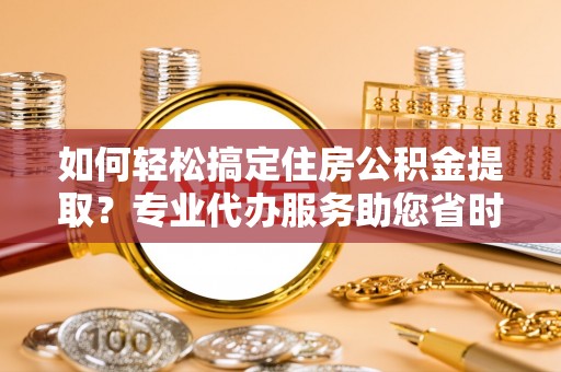 普陀如何轻松搞定住房公积金提取？专业代办服务助您省时省心